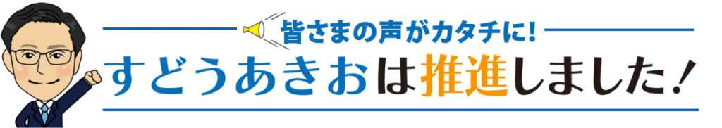 みなさまの声をカタチに!すどうあきおは推進しました
